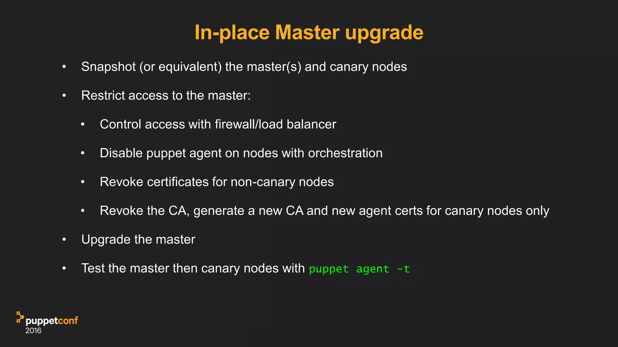 In-place Master upgrade
• Snapshot (or equivalent) the master(s) and canary nodes
• Restrict access to the master:
• Control access with firewall/load balancer
• Disable puppet agent on nodes with orchestration
• Revoke certificates for non-canary nodes
• Revoke the CA, generate a new CA and new agent certs for canary nodes only
• Upgrade the master
• Test the master then canary nodes with puppet agent -t
 