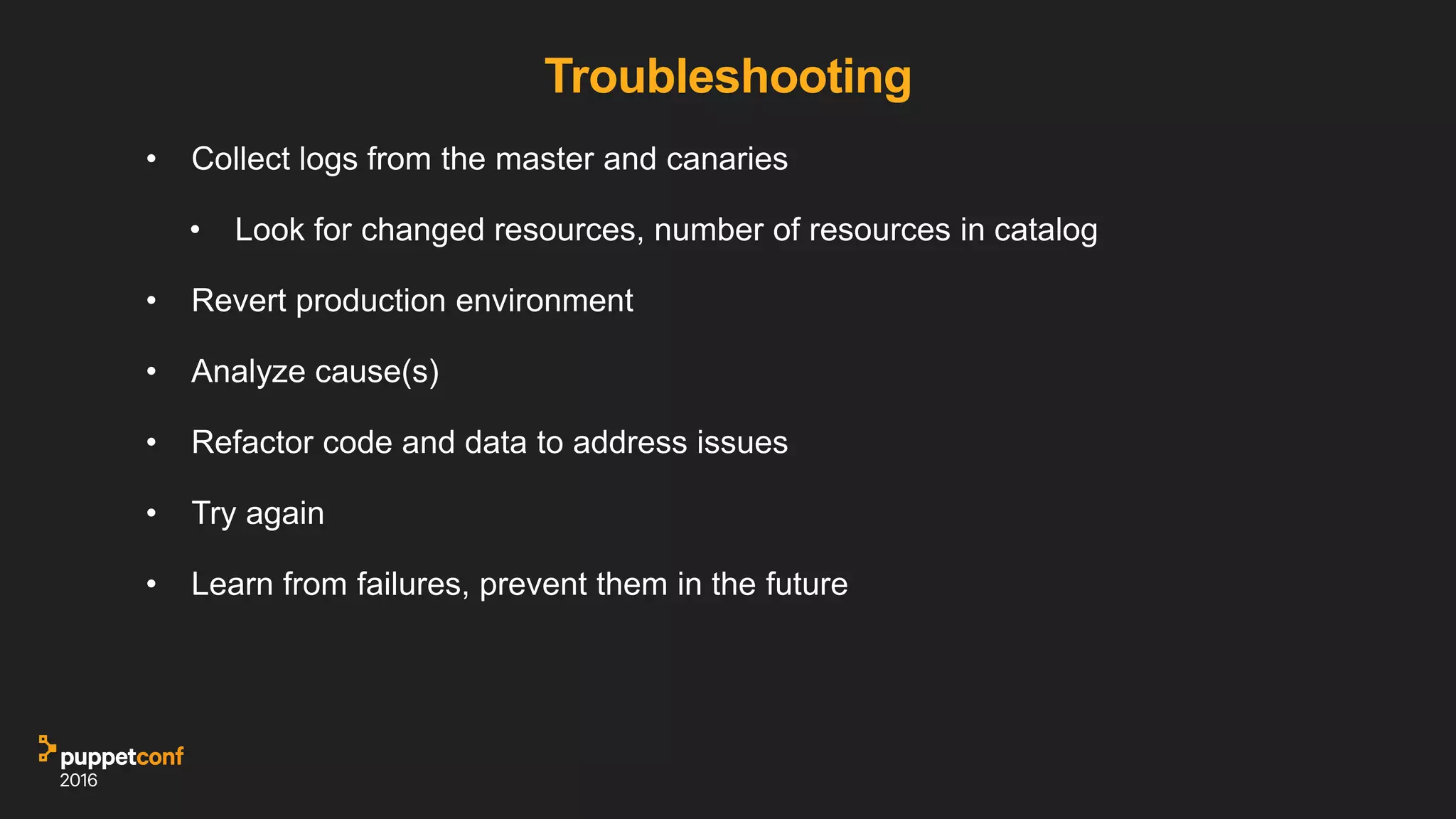 Troubleshooting
• Collect logs from the master and canaries
• Look for changed resources, number of resources in catalog
• Revert production environment
• Analyze cause(s)
• Refactor code and data to address issues
• Try again
• Learn from failures, prevent them in the future
 
