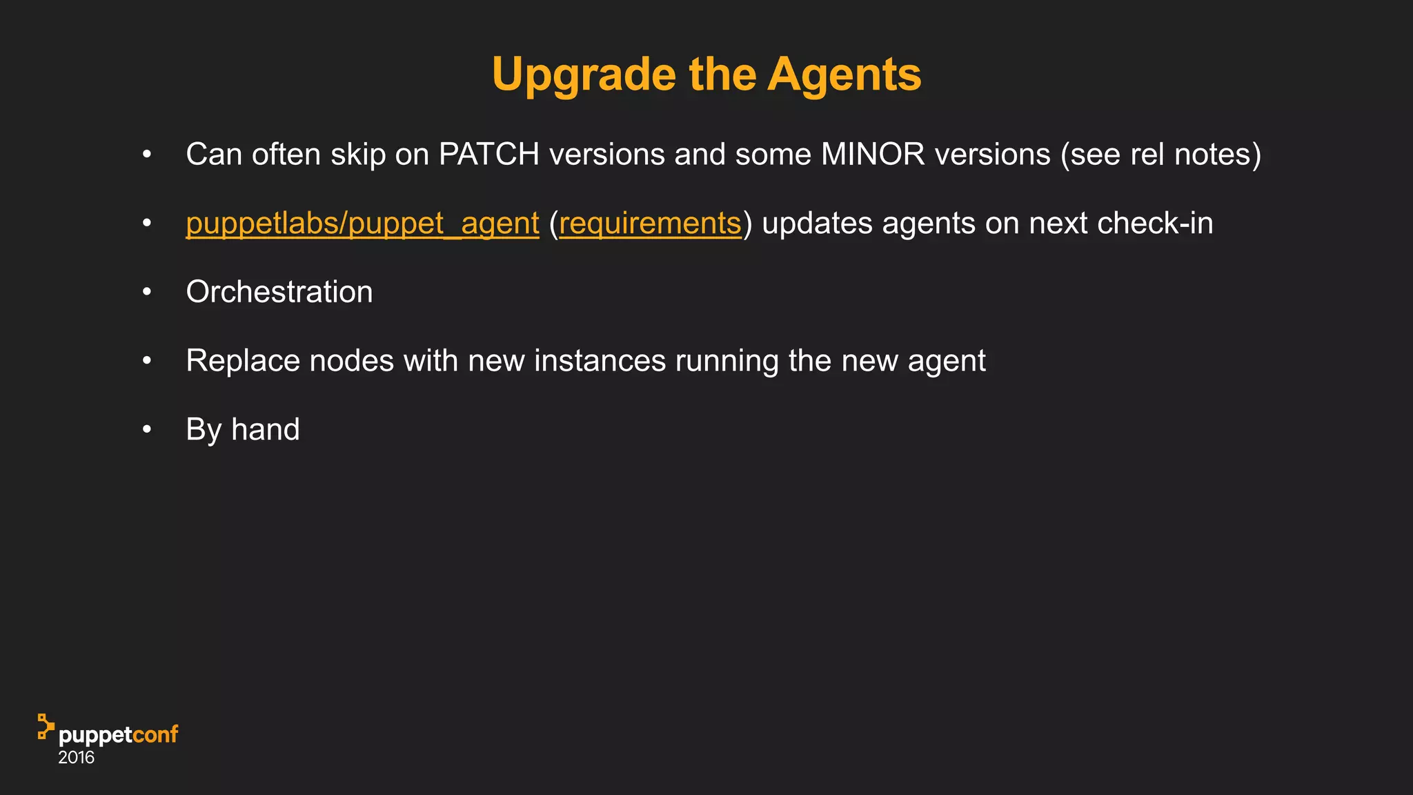 Upgrade the Agents
• Can often skip on PATCH versions and some MINOR versions (see rel notes)
• puppetlabs/puppet_agent (requirements) updates agents on next check-in
• Orchestration
• Replace nodes with new instances running the new agent
• By hand
 