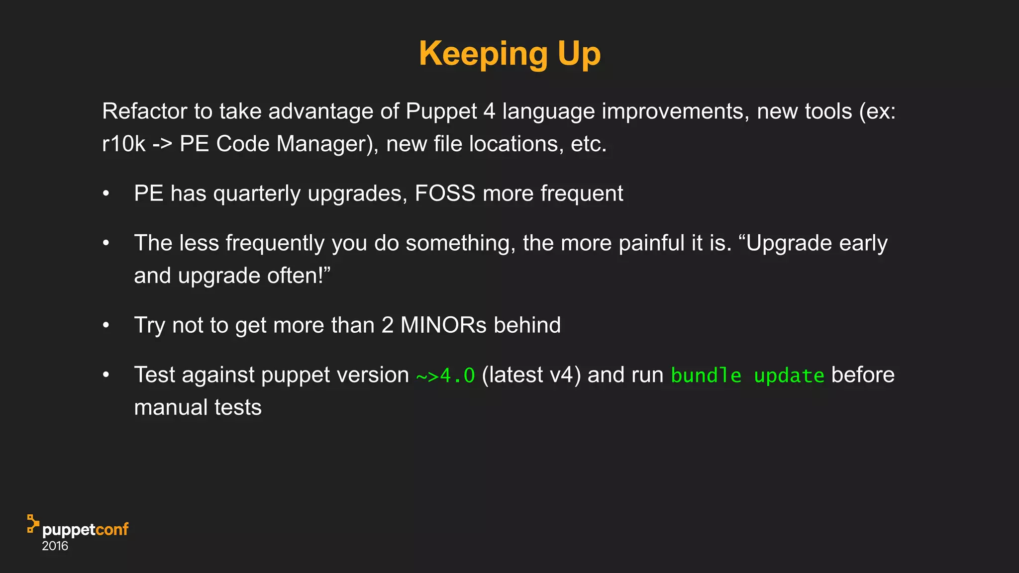 Keeping Up
Refactor to take advantage of Puppet 4 language improvements, new tools (ex:
r10k -> PE Code Manager), new file locations, etc.
• PE has quarterly upgrades, FOSS more frequent
• The less frequently you do something, the more painful it is. “Upgrade early
and upgrade often!”
• Try not to get more than 2 MINORs behind
• Test against puppet version ~>4.0 (latest v4) and run bundle update before
manual tests
 