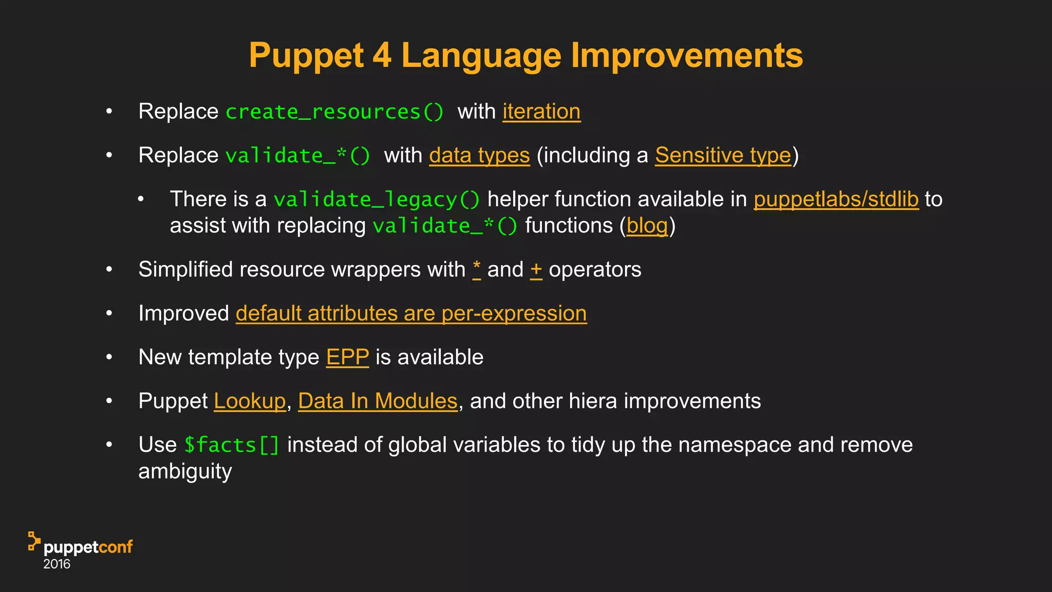 Puppet 4 Language Improvements
• Replace create_resources() with iteration
• Replace validate_*() with data types (including a Sensitive type)
• There is a validate_legacy() helper function available in puppetlabs/stdlib to
assist with replacing validate_*() functions (blog)
• Simplified resource wrappers with * and + operators
• Improved default attributes are per-expression
• New template type EPP is available
• Puppet Lookup, Data In Modules, and other hiera improvements
• Use $facts[] instead of global variables to tidy up the namespace and remove
ambiguity
 