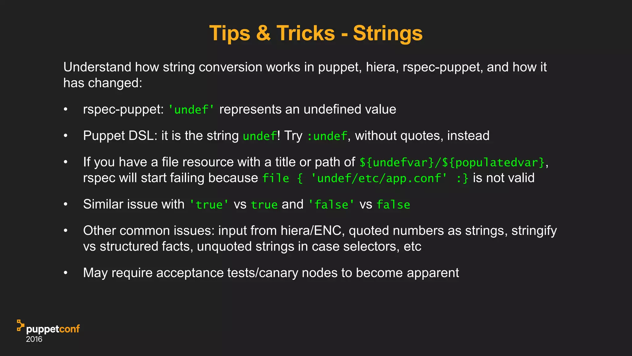 Tips & Tricks - Strings
Understand how string conversion works in puppet, hiera, rspec-puppet, and how it
has changed:
• rspec-puppet: 'undef' represents an undefined value
• Puppet DSL: it is the string undef! Try :undef, without quotes, instead
• If you have a file resource with a title or path of ${undefvar}/${populatedvar},
rspec will start failing because file { 'undef/etc/app.conf' :} is not valid
• Similar issue with 'true' vs true and 'false' vs false
• Other common issues: input from hiera/ENC, quoted numbers as strings, stringify
vs structured facts, unquoted strings in case selectors, etc
• May require acceptance tests/canary nodes to become apparent
 