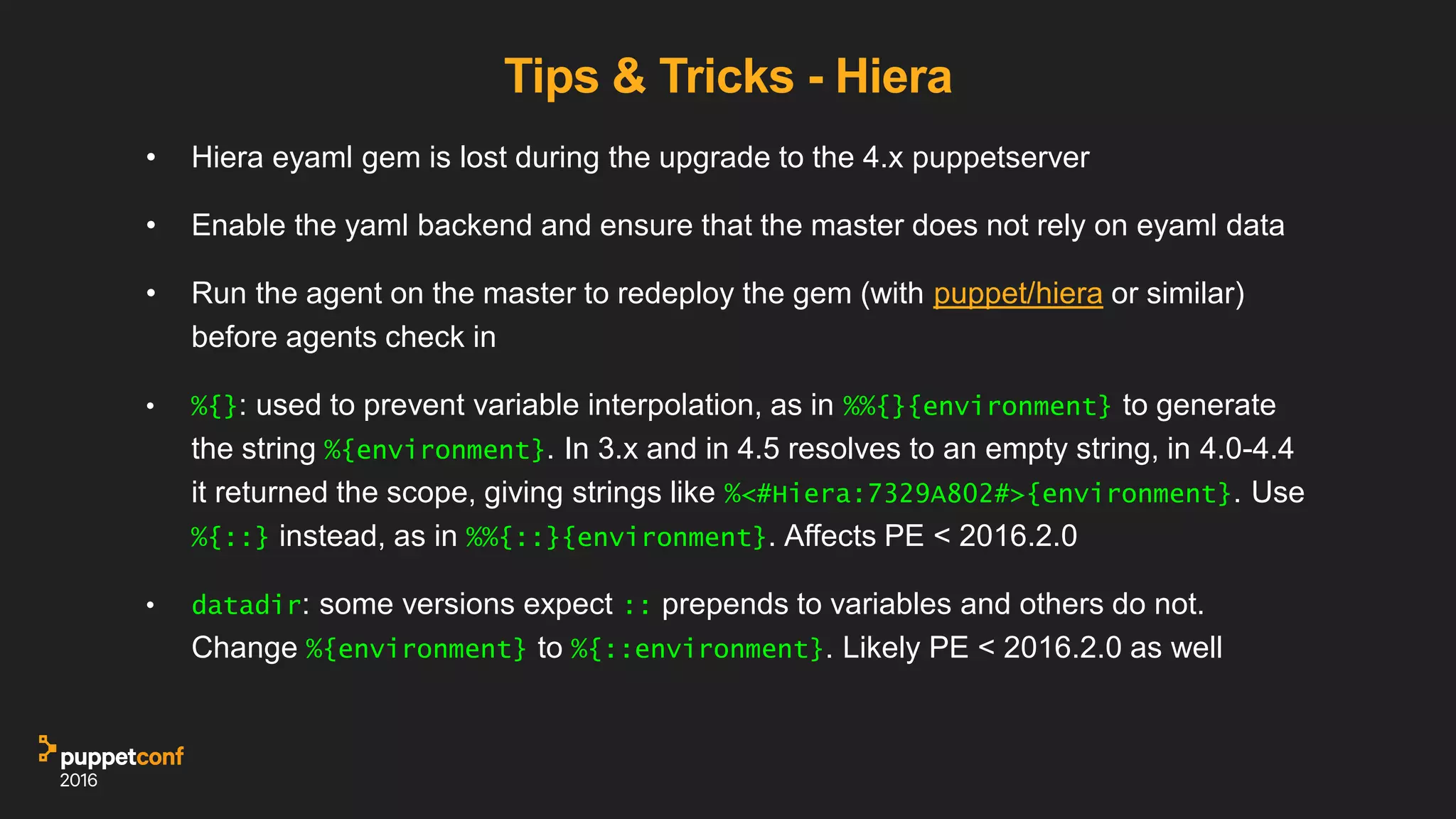 Tips & Tricks - Hiera
• Hiera eyaml gem is lost during the upgrade to the 4.x puppetserver
• Enable the yaml backend and ensure that the master does not rely on eyaml data
• Run the agent on the master to redeploy the gem (with puppet/hiera or similar)
before agents check in
• %{}: used to prevent variable interpolation, as in %%{}{environment} to generate
the string %{environment}. In 3.x and in 4.5 resolves to an empty string, in 4.0-4.4
it returned the scope, giving strings like %<#Hiera:7329A802#>{environment}. Use
%{::} instead, as in %%{::}{environment}. Affects PE < 2016.2.0
• datadir: some versions expect :: prepends to variables and others do not.
Change %{environment} to %{::environment}. Likely PE < 2016.2.0 as well
 