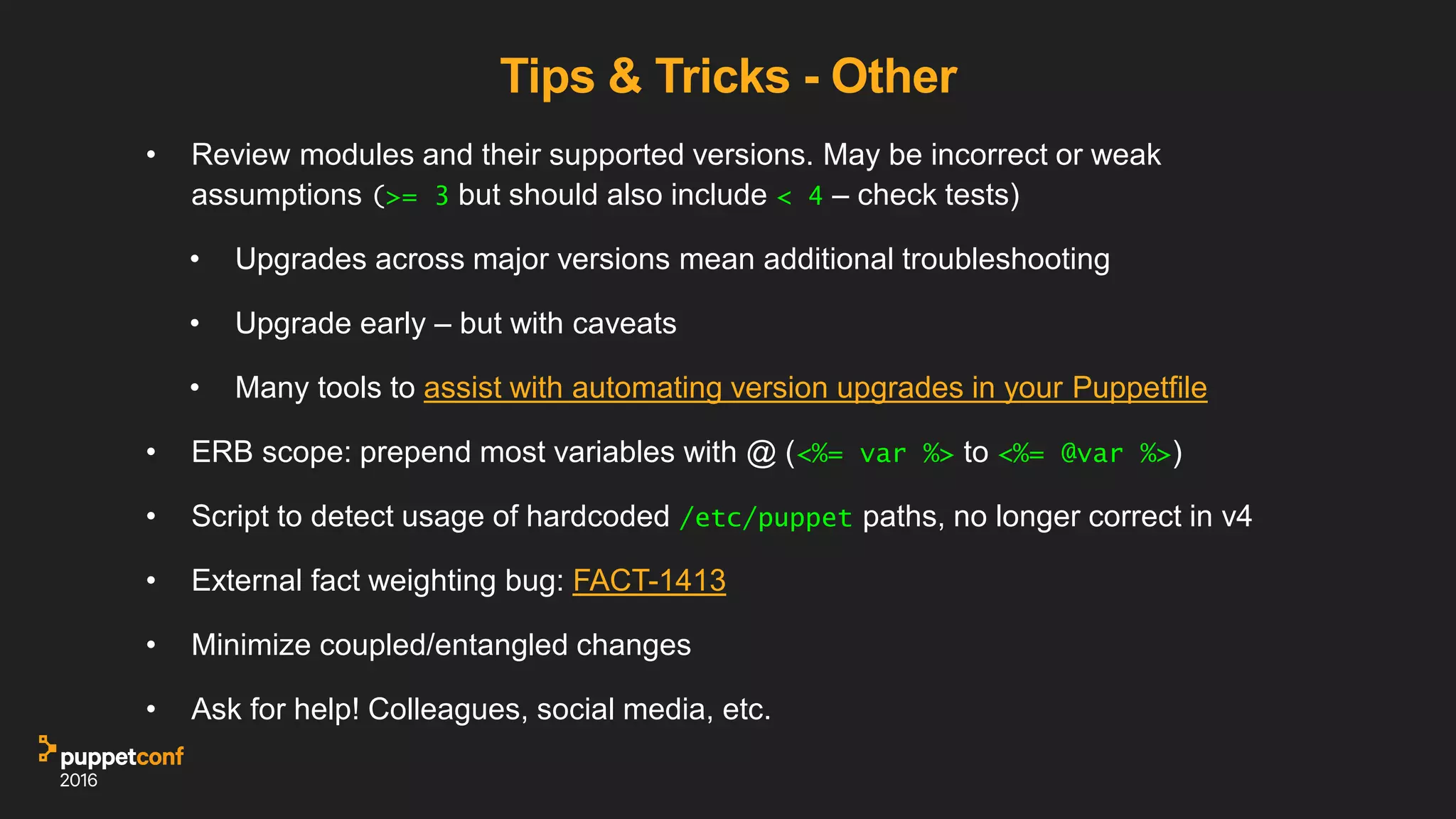 Tips & Tricks - Other
• Review modules and their supported versions. May be incorrect or weak
assumptions (>= 3 but should also include < 4 – check tests)
• Upgrades across major versions mean additional troubleshooting
• Upgrade early – but with caveats
• Many tools to assist with automating version upgrades in your Puppetfile
• ERB scope: prepend most variables with @ (<%= var %> to <%= @var %>)
• Script to detect usage of hardcoded /etc/puppet paths, no longer correct in v4
• External fact weighting bug: FACT-1413
• Minimize coupled/entangled changes
• Ask for help! Colleagues, social media, etc.
 