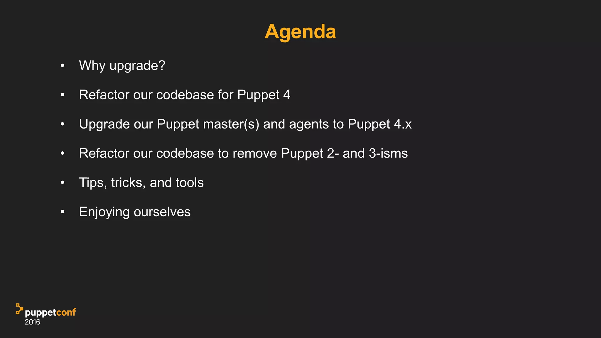 Agenda
• Why upgrade?
• Refactor our codebase for Puppet 4
• Upgrade our Puppet master(s) and agents to Puppet 4.x
• Refactor our codebase to remove Puppet 2- and 3-isms
• Tips, tricks, and tools
• Enjoying ourselves
 