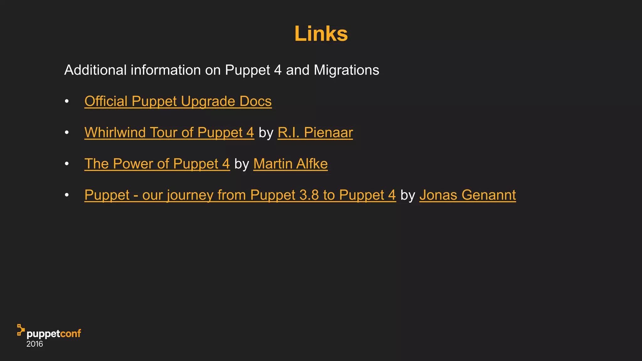 Links
Additional information on Puppet 4 and Migrations
• Official Puppet Upgrade Docs
• Whirlwind Tour of Puppet 4 by R.I. Pienaar
• The Power of Puppet 4 by Martin Alfke
• Puppet - our journey from Puppet 3.8 to Puppet 4 by Jonas Genannt
 