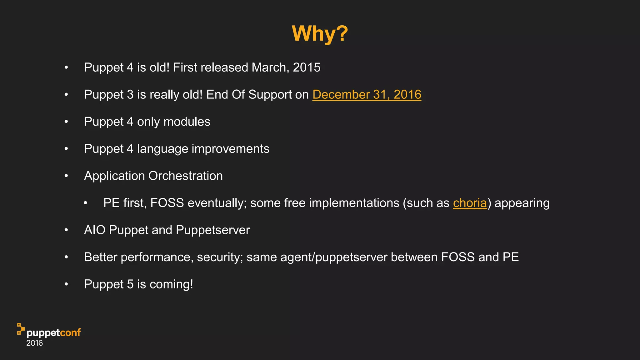 Why?
• Puppet 4 is old! First released March, 2015
• Puppet 3 is really old! End Of Support on December 31, 2016
• Puppet 4 only modules
• Puppet 4 language improvements
• Application Orchestration
• PE first, FOSS eventually; some free implementations (such as choria) appearing
• AIO Puppet and Puppetserver
• Better performance, security; same agent/puppetserver between FOSS and PE
• Puppet 5 is coming!
 