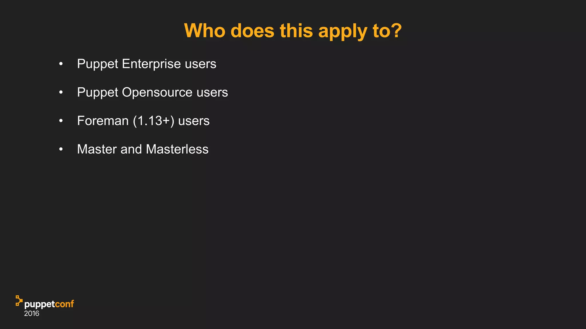 Who does this apply to?
• Puppet Enterprise users
• Puppet Opensource users
• Foreman (1.13+) users
• Master and Masterless
 