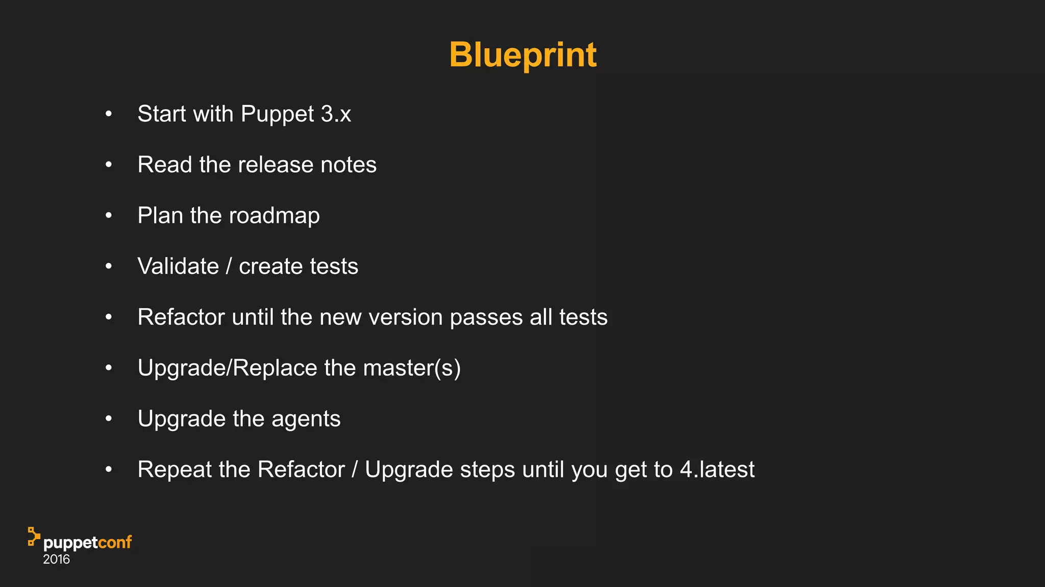 Blueprint
• Start with Puppet 3.x
• Read the release notes
• Plan the roadmap
• Validate / create tests
• Refactor until the new version passes all tests
• Upgrade/Replace the master(s)
• Upgrade the agents
• Repeat the Refactor / Upgrade steps until you get to 4.latest
 