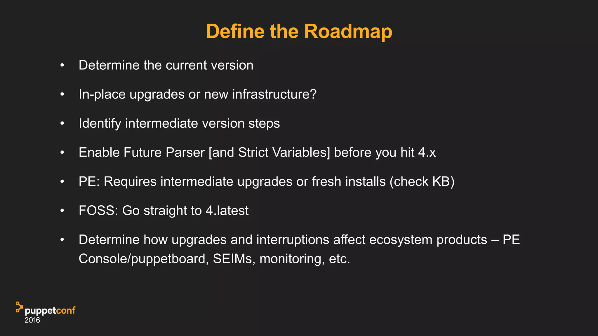 Define the Roadmap
• Determine the current version
• In-place upgrades or new infrastructure?
• Identify intermediate version steps
• Enable Future Parser [and Strict Variables] before you hit 4.x
• PE: Requires intermediate upgrades or fresh installs (check KB)
• FOSS: Go straight to 4.latest
• Determine how upgrades and interruptions affect ecosystem products – PE
Console/puppetboard, SEIMs, monitoring, etc.
 