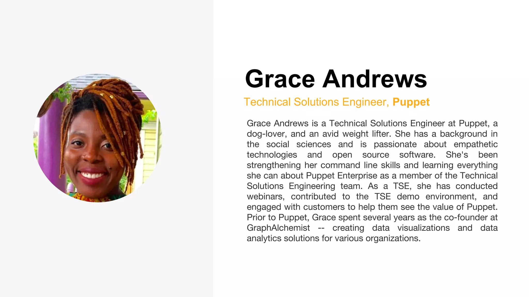 Grace Andrews
Technical Solutions Engineer, Puppet
Grace Andrews is a Technical Solutions Engineer at Puppet, a
dog-lover, and an avid weight lifter. She has a background in
the social sciences and is passionate about empathetic
technologies and open source software. She's been
strengthening her command line skills and learning everything
she can about Puppet Enterprise as a member of the Technical
Solutions Engineering team. As a TSE, she has conducted
webinars, contributed to the TSE demo environment, and
engaged with customers to help them see the value of Puppet.
Prior to Puppet, Grace spent several years as the co-founder at
GraphAlchemist -- creating data visualizations and data
analytics solutions for various organizations.
 