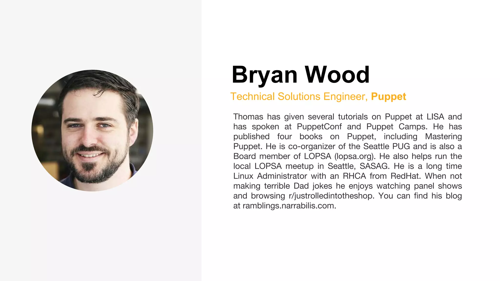 Bryan Wood
Technical Solutions Engineer, Puppet
Thomas has given several tutorials on Puppet at LISA and
has spoken at PuppetConf and Puppet Camps. He has
published four books on Puppet, including Mastering
Puppet. He is co-organizer of the Seattle PUG and is also a
Board member of LOPSA (lopsa.org). He also helps run the
local LOPSA meetup in Seattle, SASAG. He is a long time
Linux Administrator with an RHCA from RedHat. When not
making terrible Dad jokes he enjoys watching panel shows
and browsing r/justrolledintotheshop. You can find his blog
at ramblings.narrabilis.com.
 