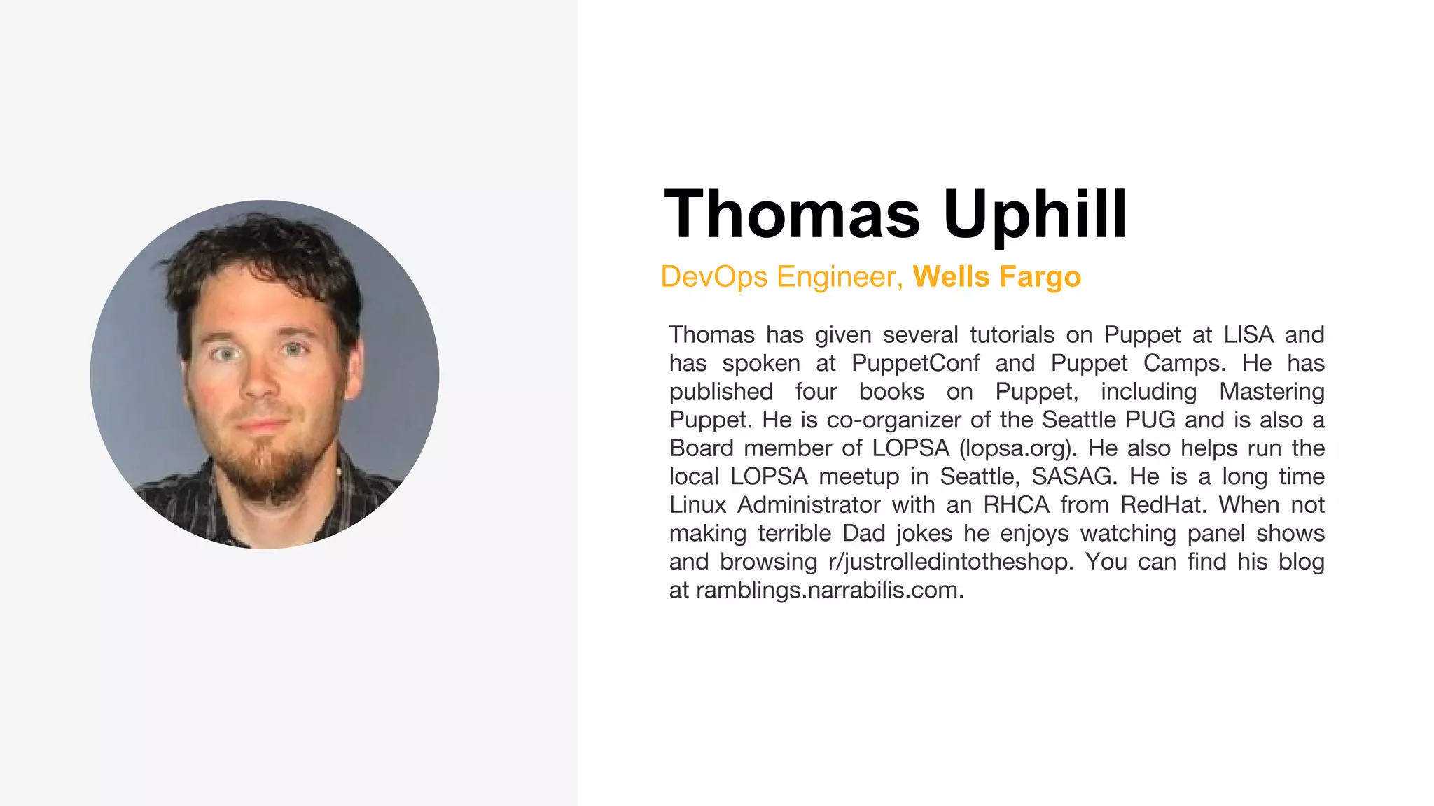 Thomas Uphill
DevOps Engineer, Wells Fargo
Thomas has given several tutorials on Puppet at LISA and
has spoken at PuppetConf and Puppet Camps. He has
published four books on Puppet, including Mastering
Puppet. He is co-organizer of the Seattle PUG and is also a
Board member of LOPSA (lopsa.org). He also helps run the
local LOPSA meetup in Seattle, SASAG. He is a long time
Linux Administrator with an RHCA from RedHat. When not
making terrible Dad jokes he enjoys watching panel shows
and browsing r/justrolledintotheshop. You can find his blog
at ramblings.narrabilis.com.
 