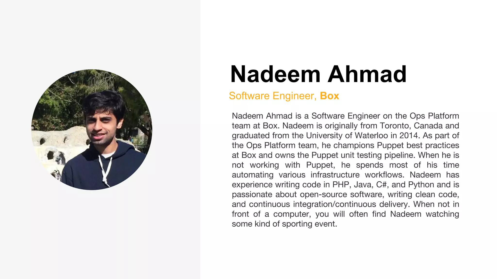 Nadeem Ahmad
Software Engineer, Box
Nadeem Ahmad is a Software Engineer on the Ops Platform
team at Box. Nadeem is originally from Toronto, Canada and
graduated from the University of Waterloo in 2014. As part of
the Ops Platform team, he champions Puppet best practices
at Box and owns the Puppet unit testing pipeline. When he is
not working with Puppet, he spends most of his time
automating various infrastructure workflows. Nadeem has
experience writing code in PHP, Java, C#, and Python and is
passionate about open-source software, writing clean code,
and continuous integration/continuous delivery. When not in
front of a computer, you will often find Nadeem watching
some kind of sporting event.
 