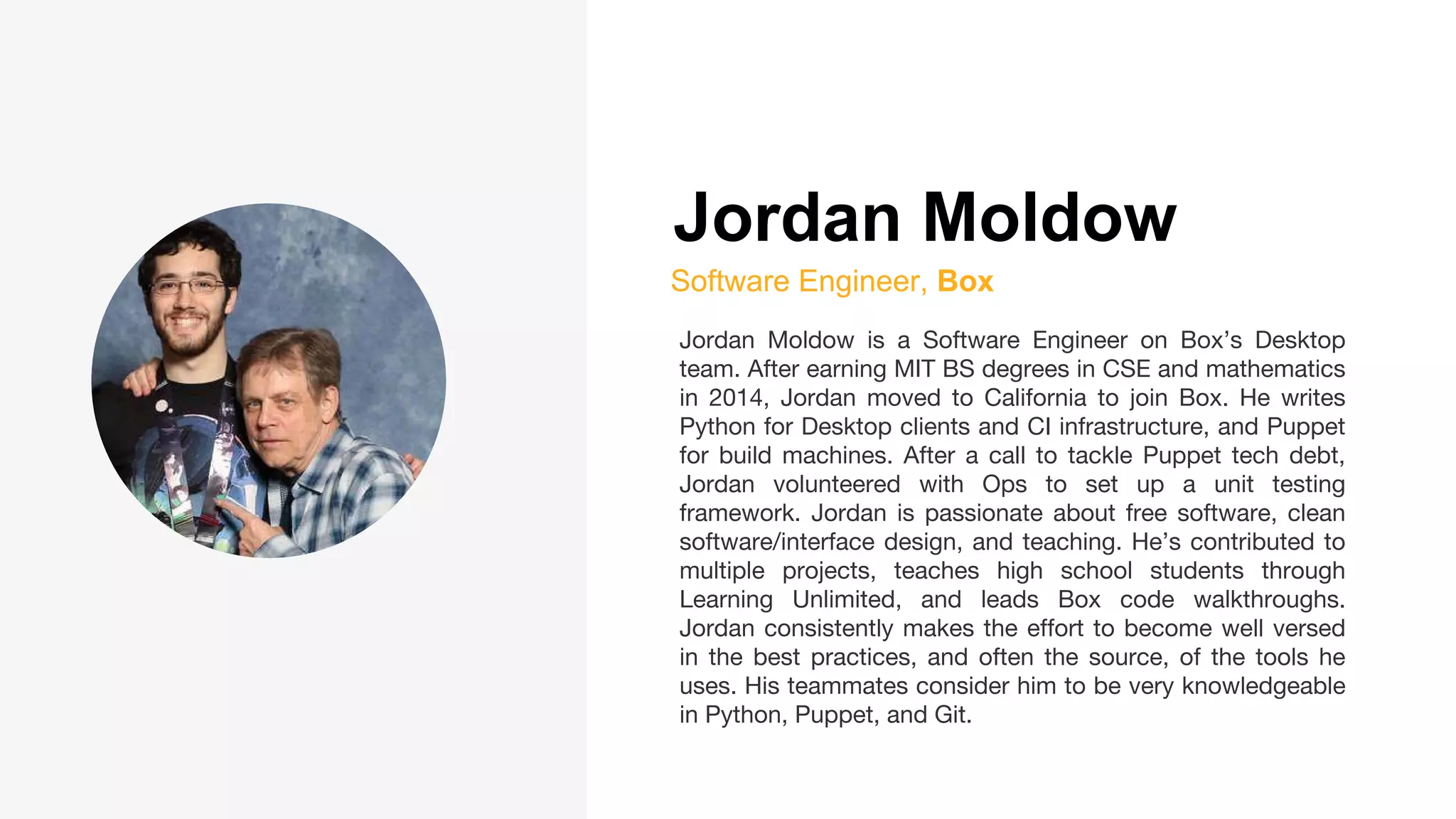 Jordan Moldow
Software Engineer, Box
Jordan Moldow is a Software Engineer on Box’s Desktop
team. After earning MIT BS degrees in CSE and mathematics
in 2014, Jordan moved to California to join Box. He writes
Python for Desktop clients and CI infrastructure, and Puppet
for build machines. After a call to tackle Puppet tech debt,
Jordan volunteered with Ops to set up a unit testing
framework. Jordan is passionate about free software, clean
software/interface design, and teaching. He’s contributed to
multiple projects, teaches high school students through
Learning Unlimited, and leads Box code walkthroughs.
Jordan consistently makes the effort to become well versed
in the best practices, and often the source, of the tools he
uses. His teammates consider him to be very knowledgeable
in Python, Puppet, and Git.
 