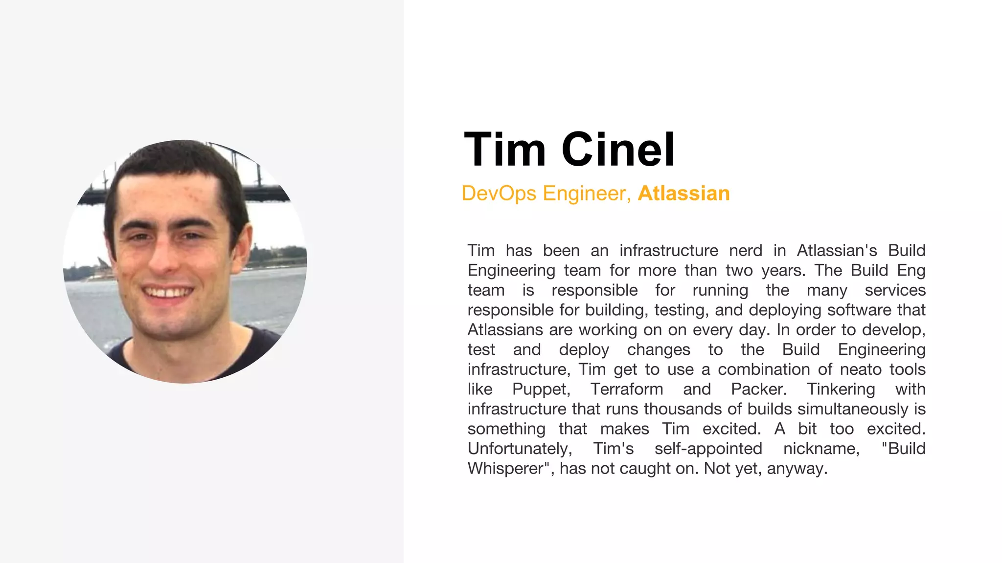 Tim Cinel
DevOps Engineer, Atlassian
Tim has been an infrastructure nerd in Atlassian's Build
Engineering team for more than two years. The Build Eng
team is responsible for running the many services
responsible for building, testing, and deploying software that
Atlassians are working on on every day. In order to develop,
test and deploy changes to the Build Engineering
infrastructure, Tim get to use a combination of neato tools
like Puppet, Terraform and Packer. Tinkering with
infrastructure that runs thousands of builds simultaneously is
something that makes Tim excited. A bit too excited.
Unfortunately, Tim's self-appointed nickname, "Build
Whisperer", has not caught on. Not yet, anyway.
 