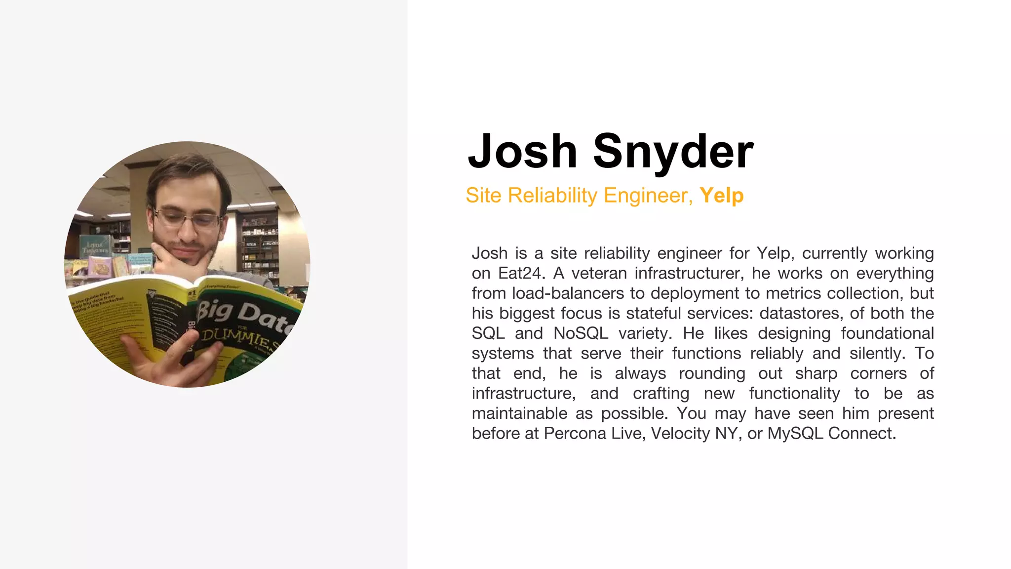 Josh Snyder
Site Reliability Engineer, Yelp
Josh is a site reliability engineer for Yelp, currently working
on Eat24. A veteran infrastructurer, he works on everything
from load-balancers to deployment to metrics collection, but
his biggest focus is stateful services: datastores, of both the
SQL and NoSQL variety. He likes designing foundational
systems that serve their functions reliably and silently. To
that end, he is always rounding out sharp corners of
infrastructure, and crafting new functionality to be as
maintainable as possible. You may have seen him present
before at Percona Live, Velocity NY, or MySQL Connect.
 