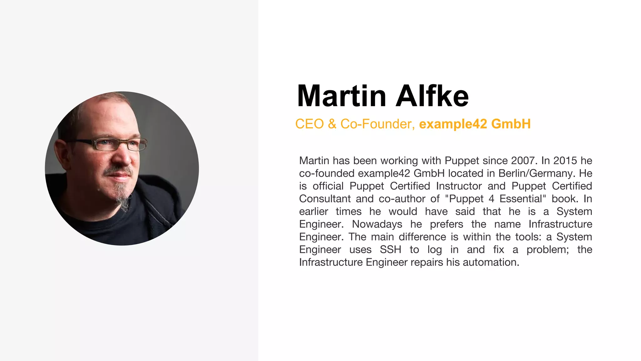 Martin Alfke
CEO & Co-Founder, example42 GmbH
Martin has been working with Puppet since 2007. In 2015 he
co-founded example42 GmbH located in Berlin/Germany. He
is official Puppet Certified Instructor and Puppet Certified
Consultant and co-author of "Puppet 4 Essential" book. In
earlier times he would have said that he is a System
Engineer. Nowadays he prefers the name Infrastructure
Engineer. The main difference is within the tools: a System
Engineer uses SSH to log in and fix a problem; the
Infrastructure Engineer repairs his automation.
 