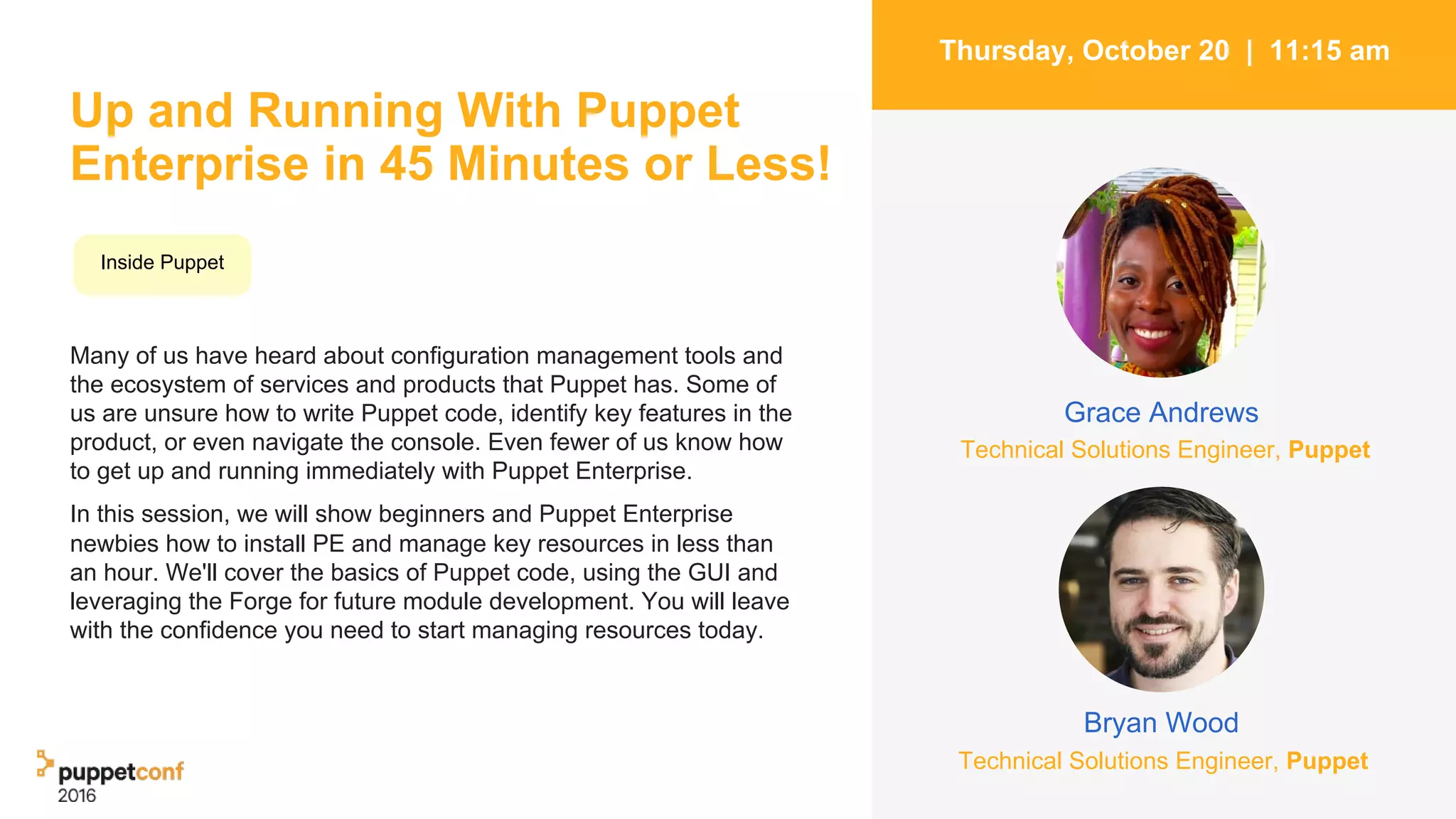 Up and Running With Puppet
Enterprise in 45 Minutes or Less!
Many of us have heard about configuration management tools and
the ecosystem of services and products that Puppet has. Some of
us are unsure how to write Puppet code, identify key features in the
product, or even navigate the console. Even fewer of us know how
to get up and running immediately with Puppet Enterprise.
In this session, we will show beginners and Puppet Enterprise
newbies how to install PE and manage key resources in less than
an hour. We'll cover the basics of Puppet code, using the GUI and
leveraging the Forge for future module development. You will leave
with the confidence you need to start managing resources today.
2
Thursday, October 20 | 11:15 am
Bryan Wood
Grace Andrews
Inside Puppet
Technical Solutions Engineer, Puppet
Technical Solutions Engineer, Puppet
 