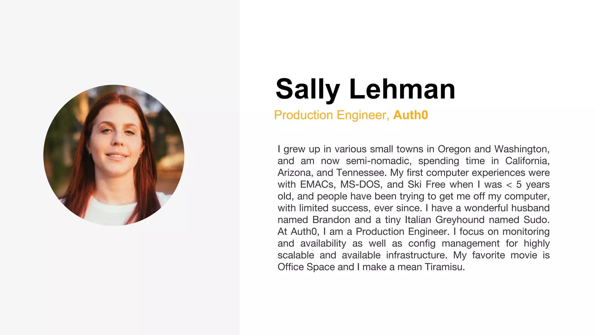 Sally Lehman
Production Engineer, Auth0
I grew up in various small towns in Oregon and Washington,
and am now semi-nomadic, spending time in California,
Arizona, and Tennessee. My first computer experiences were
with EMACs, MS-DOS, and Ski Free when I was < 5 years
old, and people have been trying to get me off my computer,
with limited success, ever since. I have a wonderful husband
named Brandon and a tiny Italian Greyhound named Sudo.
At Auth0, I am a Production Engineer. I focus on monitoring
and availability as well as config management for highly
scalable and available infrastructure. My favorite movie is
Office Space and I make a mean Tiramisu.
 