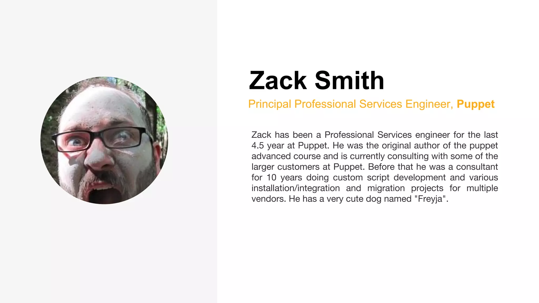 Zack Smith
Principal Professional Services Engineer, Puppet
Zack has been a Professional Services engineer for the last
4.5 year at Puppet. He was the original author of the puppet
advanced course and is currently consulting with some of the
larger customers at Puppet. Before that he was a consultant
for 10 years doing custom script development and various
installation/integration and migration projects for multiple
vendors. He has a very cute dog named "Freyja".
 
