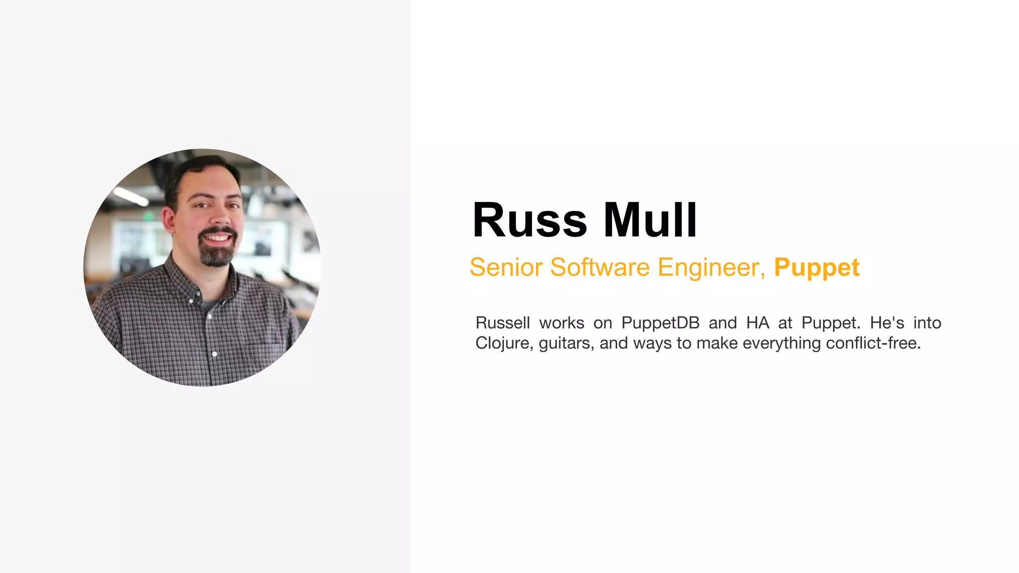 Russ Mull
Senior Software Engineer, Puppet
Russell works on PuppetDB and HA at Puppet. He's into
Clojure, guitars, and ways to make everything conflict-free.
 
