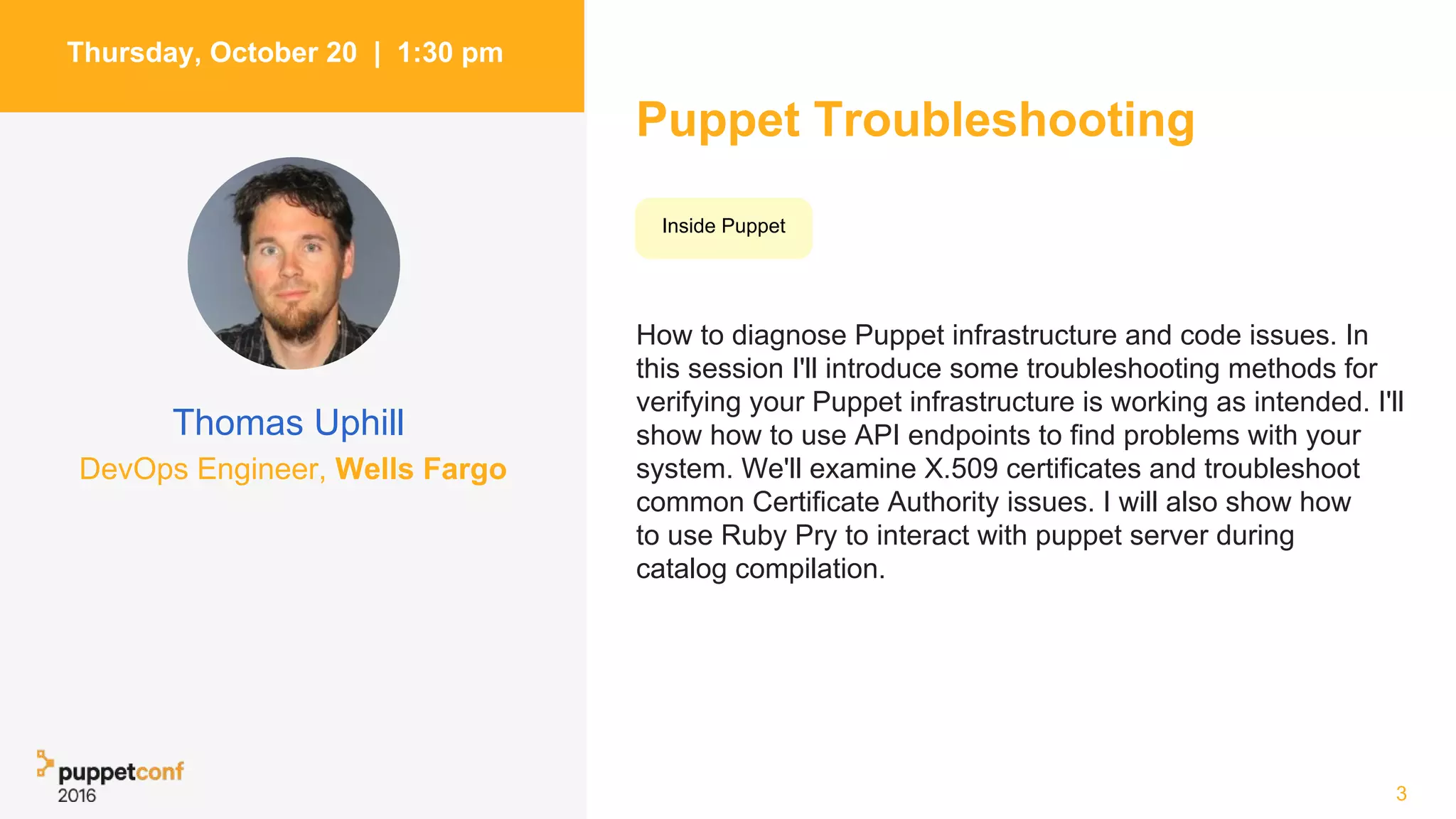 Puppet Troubleshooting
How to diagnose Puppet infrastructure and code issues. In
this session I'll introduce some troubleshooting methods for
verifying your Puppet infrastructure is working as intended. I'll
show how to use API endpoints to find problems with your
system. We'll examine X.509 certificates and troubleshoot
common Certificate Authority issues. I will also show how
to use Ruby Pry to interact with puppet server during
catalog compilation.
3
Thursday, October 20 | 1:30 pm
Thomas Uphill
Inside Puppet
DevOps Engineer, Wells Fargo
 