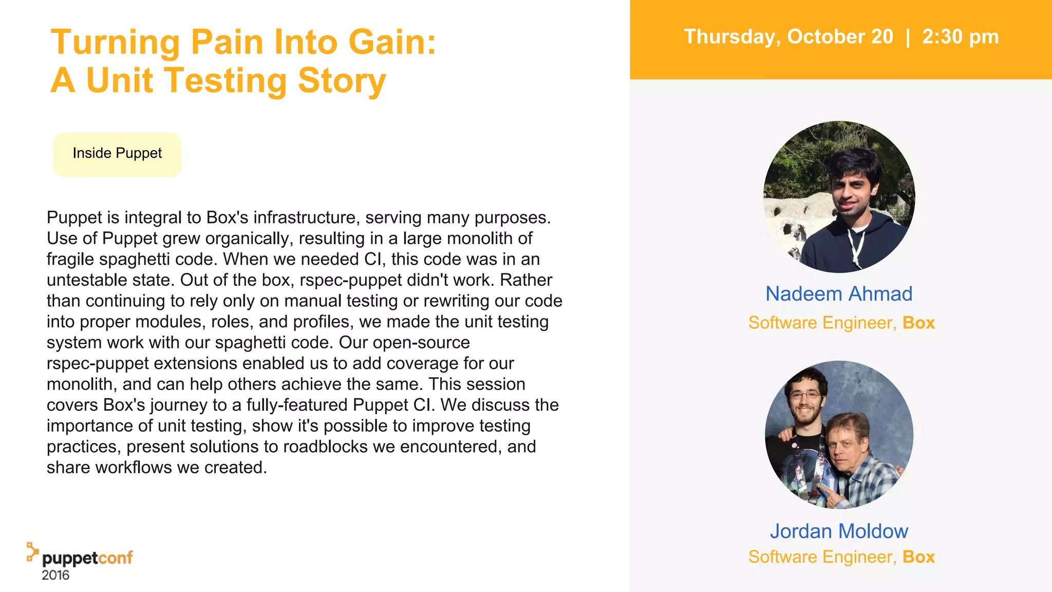 Turning Pain Into Gain:
A Unit Testing Story
Puppet is integral to Box's infrastructure, serving many purposes.
Use of Puppet grew organically, resulting in a large monolith of
fragile spaghetti code. When we needed CI, this code was in an
untestable state. Out of the box, rspec-puppet didn't work. Rather
than continuing to rely only on manual testing or rewriting our code
into proper modules, roles, and profiles, we made the unit testing
system work with our spaghetti code. Our open-source
rspec-puppet extensions enabled us to add coverage for our
monolith, and can help others achieve the same. This session
covers Box's journey to a fully-featured Puppet CI. We discuss the
importance of unit testing, show it's possible to improve testing
practices, present solutions to roadblocks we encountered, and
share workflows we created.
4
Thursday, October 20 | 2:30 pm
Jordan Moldow
Nadeem Ahmad
Inside Puppet
Software Engineer, Box
Software Engineer, Box
 
