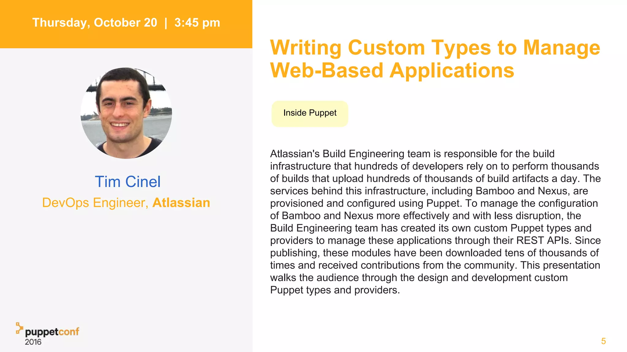 Writing Custom Types to Manage
Web-Based Applications
Atlassian's Build Engineering team is responsible for the build
infrastructure that hundreds of developers rely on to perform thousands
of builds that upload hundreds of thousands of build artifacts a day. The
services behind this infrastructure, including Bamboo and Nexus, are
provisioned and configured using Puppet. To manage the configuration
of Bamboo and Nexus more effectively and with less disruption, the
Build Engineering team has created its own custom Puppet types and
providers to manage these applications through their REST APIs. Since
publishing, these modules have been downloaded tens of thousands of
times and received contributions from the community. This presentation
walks the audience through the design and development custom
Puppet types and providers.
5
Thursday, October 20 | 3:45 pm
Tim Cinel
Inside Puppet
DevOps Engineer, Atlassian
 