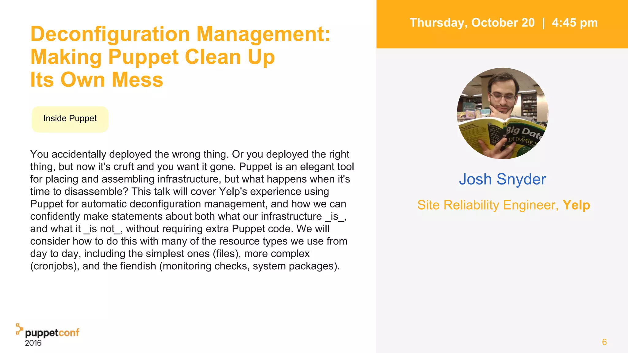 Deconfiguration Management:
Making Puppet Clean Up
Its Own Mess
You accidentally deployed the wrong thing. Or you deployed the right
thing, but now it's cruft and you want it gone. Puppet is an elegant tool
for placing and assembling infrastructure, but what happens when it's
time to disassemble? This talk will cover Yelp's experience using
Puppet for automatic deconfiguration management, and how we can
confidently make statements about both what our infrastructure _is_,
and what it _is not_, without requiring extra Puppet code. We will
consider how to do this with many of the resource types we use from
day to day, including the simplest ones (files), more complex
(cronjobs), and the fiendish (monitoring checks, system packages).
6
Thursday, October 20 | 4:45 pm
Josh Snyder
Inside Puppet
Site Reliability Engineer, Yelp
 