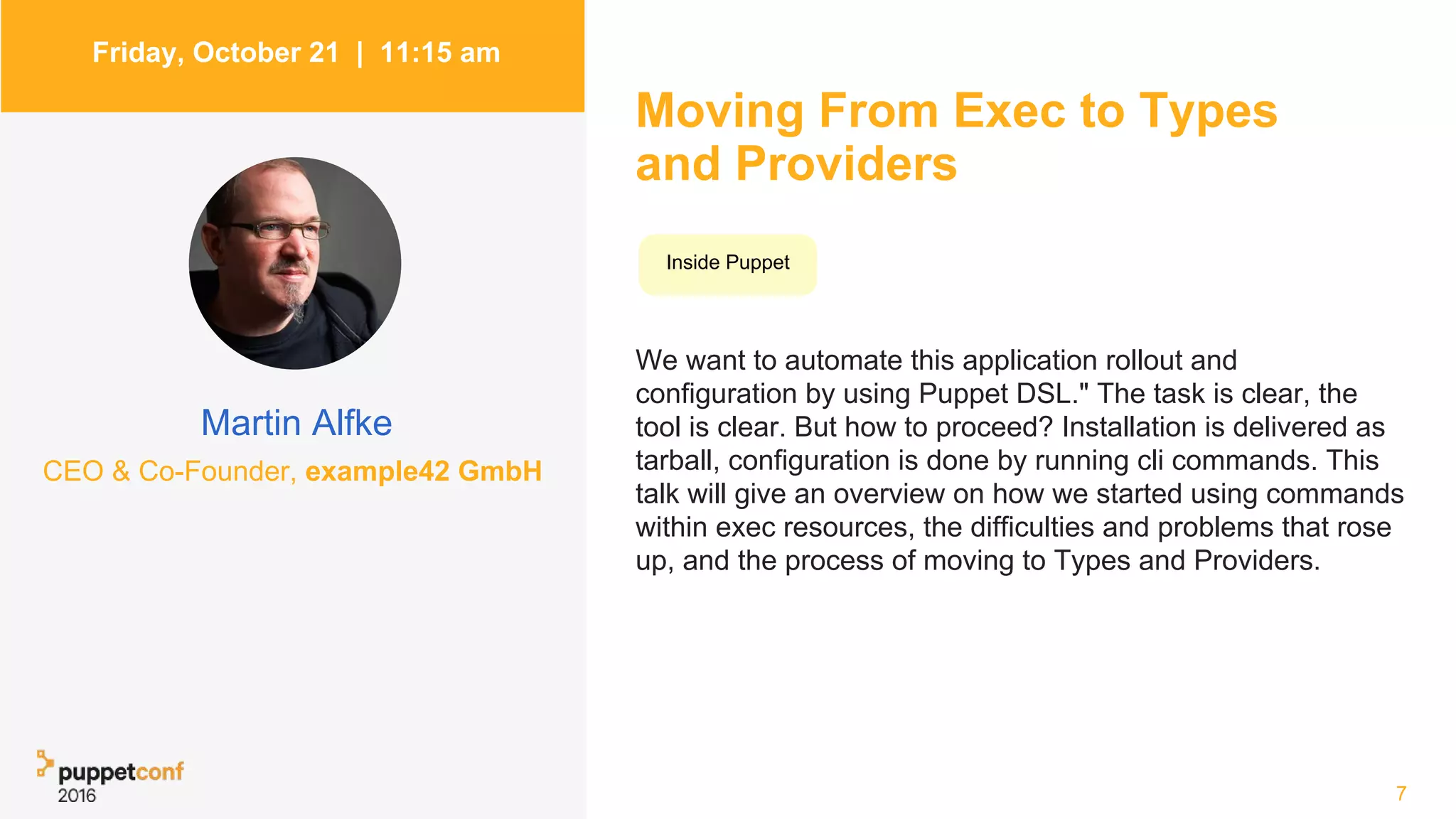 Friday, October 21 | 11:15 am
Martin Alfke
Moving From Exec to Types
and Providers
We want to automate this application rollout and
configuration by using Puppet DSL." The task is clear, the
tool is clear. But how to proceed? Installation is delivered as
tarball, configuration is done by running cli commands. This
talk will give an overview on how we started using commands
within exec resources, the difficulties and problems that rose
up, and the process of moving to Types and Providers.
7
Inside Puppet
CEO & Co-Founder, example42 GmbH
 
