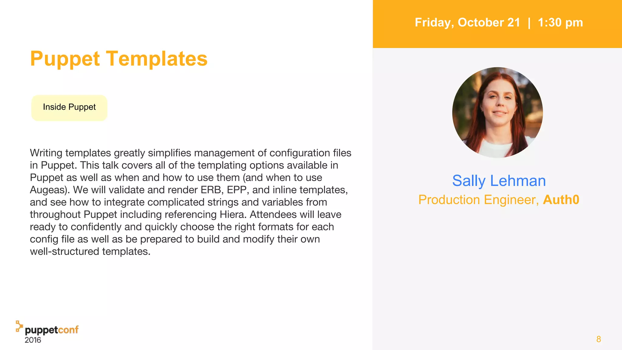 Puppet Templates
Writing templates greatly simplifies management of configuration files
in Puppet. This talk covers all of the templating options available in
Puppet as well as when and how to use them (and when to use
Augeas). We will validate and render ERB, EPP, and inline templates,
and see how to integrate complicated strings and variables from
throughout Puppet including referencing Hiera. Attendees will leave
ready to confidently and quickly choose the right formats for each
config file as well as be prepared to build and modify their own
well-structured templates.
8
Friday, October 21 | 1:30 pm
Sally Lehman
Inside Puppet
Production Engineer, Auth0
 