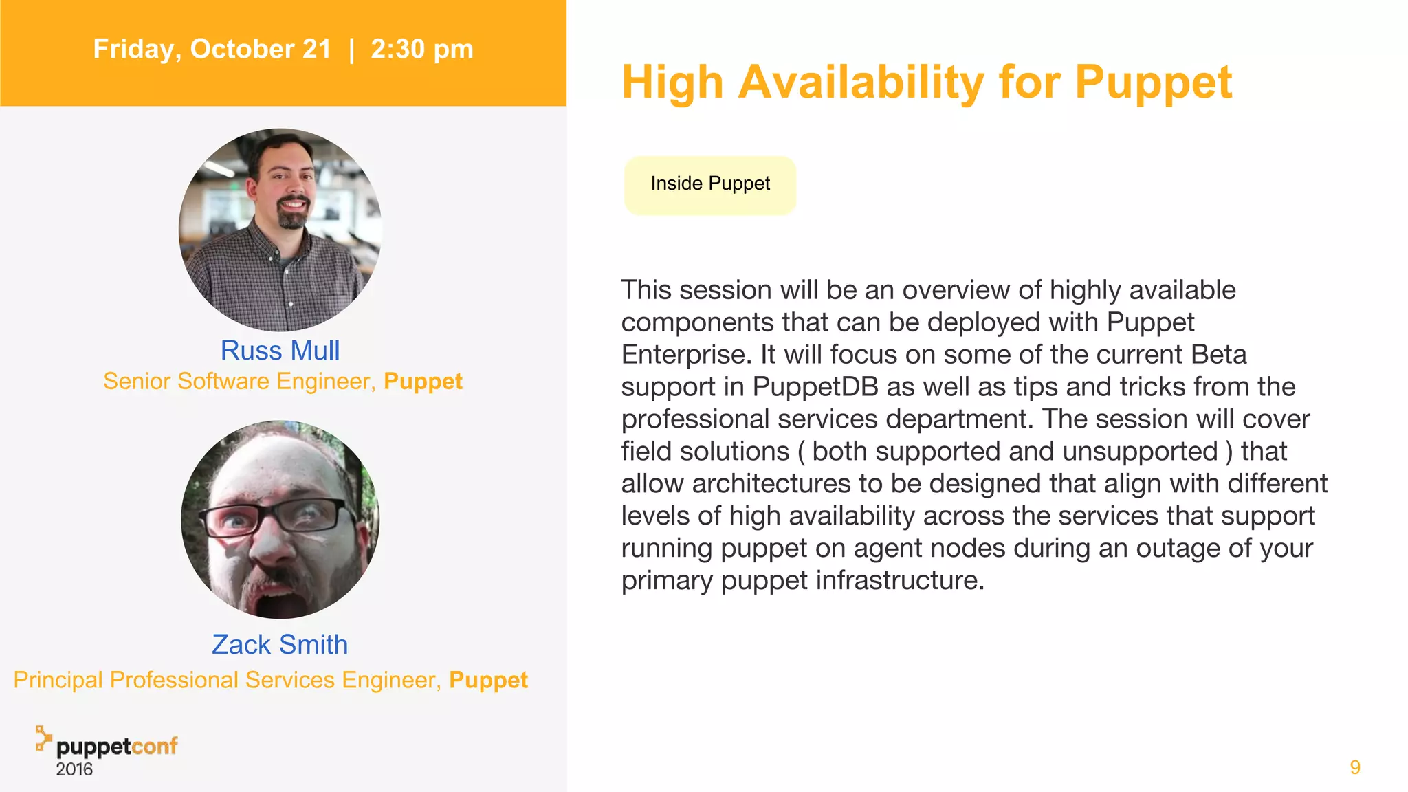 High Availability for Puppet
This session will be an overview of highly available
components that can be deployed with Puppet
Enterprise. It will focus on some of the current Beta
support in PuppetDB as well as tips and tricks from the
professional services department. The session will cover
field solutions ( both supported and unsupported ) that
allow architectures to be designed that align with different
levels of high availability across the services that support
running puppet on agent nodes during an outage of your
primary puppet infrastructure.
9
Friday, October 21 | 2:30 pm
Zack Smith
Russ Mull
Inside Puppet
Senior Software Engineer, Puppet
Principal Professional Services Engineer, Puppet
 