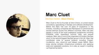 Marc Cluet
DevOps Hacker, Ukon Cherry
Marc Cluet is the Co-Founder at Ukon Cherry, a London based
consultancy specialising in DevOps and software development.
Before this Marc has over 19 years of experience in the
Industry, including companies like Rackspace or Canonical and
several startups across five different countries. Marc has also
spoken in some of the most prestigious conferences including
FOSDEM, LISA, OpenStack Summit, UDS, and several
meetups. Marc also is one of the organisers of London DevOps
which is the second biggest DevOps group in the UK. Marc has
contributed code to several projects including Puppet,
mcollective, Juju, cloud-init and helped create MAAS. Marc
loves solving complex infrastructure problems and applying
solid and repeatable solutions, he is also an expert in building
up Engineering teams.
 
