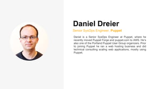 Daniel Dreier
Senior SysOps Engineer, Puppet
Daniel is a Senior SysOps Engineer at Puppet, where he
recently moved Puppet Forge and puppet.com to AWS. He's
also one of the Portland Puppet User Group organizers. Prior
to joining Puppet he ran a web hosting business and did
technical consulting scaling web applications, mostly using
Puppet.
 
