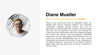 Diane Mueller
Director, Community Development, RedHat
Diane is the Community Lead for OpenShift Origin, the
leading Open Source Container Platform that upstreams
Kubernetes, supports Docker natively and runs on
OpenStack (as well as AWS, GCP, Vmware, and bare metal).
She also runs the OpenShift Commons and manages the
cross-community collaboration with all the upstream projects
and across the diverse and ever-expanding OpenShift
ecosystem. She has been coding and tinkering for over 30
years; and founded @GetMakered Labs to help connect
underserved and remote communities to new technology in
the Pacific Northwest. She serves on the board of the SC
Maker Faire. She was named one of the top 10 Women in
Cloud in 2015.
 