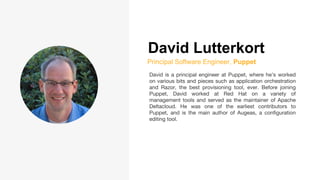 David Lutterkort
Principal Software Engineer, Puppet
David is a principal engineer at Puppet, where he’s worked
on various bits and pieces such as application orchestration
and Razor, the best provisioning tool, ever. Before joining
Puppet, David worked at Red Hat on a variety of
management tools and served as the maintainer of Apache
Deltacloud. He was one of the earliest contributors to
Puppet, and is the main author of Augeas, a configuration
editing tool.
 