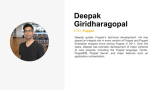 Deepak
Giridharagopal
CTO, Puppet
Deepak guides Puppet's technical development. He has
played an integral role in every version of Puppet and Puppet
Enterprise shipped since joining Puppet in 2011. Over the
years, Deepak has overseen development of major versions
of core projects, including the Puppet language, Facter,
PuppetDB, Puppet Server, and major features such as
application orchestration.
 