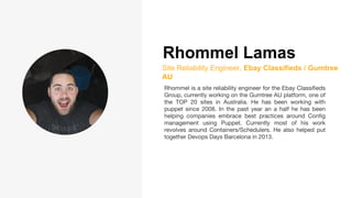 Rhommel Lamas
Site Reliability Engineer, Ebay Classifieds / Gumtree
AU
Rhommel is a site reliability engineer for the Ebay Classifieds
Group, currently working on the Gumtree AU platform, one of
the TOP 20 sites in Australia. He has been working with
puppet since 2008. In the past year an a half he has been
helping companies embrace best practices around Config
management using Puppet. Currently most of his work
revolves around Containers/Schedulers. He also helped put
together Devops Days Barcelona in 2013.
 