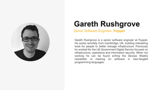 Gareth Rushgrove
Senior Software Engineer, Puppet
Gareth Rushgrove is a senior software engineer at Puppet.
He works remotely from Cambridge, UK, building interesting
tools for people to better manage infrastructure. Previously
he worked for the UK Government Digital Service focused on
infrastructure, operations and information security. When not
working he can be found writing the Devops Weekly
newsletter or hacking on software in new-fangled
programming languages.
 