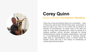 Corey Quinn
Director of DevOps, FutureAdvisor / BlackRock
Corey has a long and storied history as a consultant -- long,
in that every year he did it felt like three years, and storied, in
that he's got a few. Prior to his current role as Director of
DevOps at FutureAdvisor, he spent most of the past few
years at a Bay Area consulting firm, where he served as a
systems architect, ad-hoc recruiter, advocate for driving
transformational change throughout organizations, and (due
to a misunderstanding around what a "standup meeting"
really was) an improvisational comic. A former trainer for
Puppet, Corey also has a rich history of contributing to
various open source projects.
 