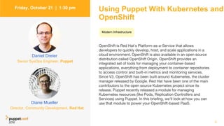 Using Puppet With Kubernetes and
OpenShift
OpenShift is Red Hat's Platform-as-a-Service that allows
developers to quickly develop, host, and scale applications in a
cloud environment. OpenShift is also available in an open source
distribution called OpenShift Origin. OpenShift provides an
integrated set of tools for managing your container-based
applications, everything from deployment to container repositories
to access control and built-in metrics and monitoring services.
Since V3, OpenShift has been built around Kubernetes, the cluster
manager released by Google. Red Hat have been one of the main
contributors to the open source Kubernetes project since its
release. Puppet recently released a module for managing
Kubernetes resources (like Pods, Replication Controllers and
Services) using Puppet. In this briefing, we'll look at how you can
use that module to power your OpenShift-based PaaS.
3
Friday, October 21 | 1:30 pm
Diane Mueller
Daniel Dreier
Senior SysOps Engineer, Puppet
Director, Community Development, Red Hat
Modern Infrastructure
 