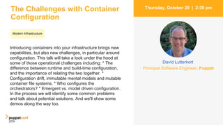 The Challenges with Container
Configuration
Introducing containers into your infrastructure brings new
capabilities, but also new challenges, in particular around
configuration. This talk will take a look under the hood at
some of those operational challenges including: * The
difference between runtime and build-time configuration,
and the importance of relating the two together. *
Configuration drift, immutable mental models and mutable
container file systems. * Who configures the
orchestrators? * Emergent vs. model driven configuration.
In the process we will identify some common problems
and talk about potential solutions. And we'll show some
demos along the way too.
4
Thursday, October 20 | 2:30 pm
David Lutterkort
Principal Software Engineer, Puppet
Modern Infrastructure
 
