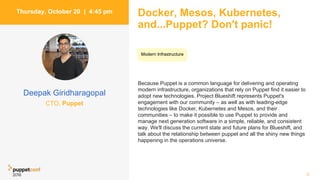 Docker, Mesos, Kubernetes,
and...Puppet? Don't panic!
Because Puppet is a common language for delivering and operating
modern infrastructure, organizations that rely on Puppet find it easier to
adopt new technologies. Project Blueshift represents Puppet's
engagement with our community – as well as with leading-edge
technologies like Docker, Kubernetes and Mesos, and their
communities – to make it possible to use Puppet to provide and
manage next generation software in a simple, reliable, and consistent
way. We'll discuss the current state and future plans for Blueshift, and
talk about the relationship between puppet and all the shiny new things
happening in the operations universe.
5
Thursday, October 20 | 4:45 pm
Deepak Giridharagopal
CTO, Puppet
Modern Infrastructure
 