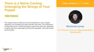 There is a Storm Coming:
Untangling the Strings of Your
Puppet
This session aims to discuss how the complexity on your Puppet
repository can frustrate your team and the new hires. The importance
of step back once in awhile and take a look at the path your repository
is taking and how meaningful tools like Pull requests, and code review
are for a team.
6
Friday, October 21 | 11:15 am
Rhommel Lamas
Site Reliability Engineer, Ebay Classifieds /
Gumtree AU
Modern Infrastructure
 