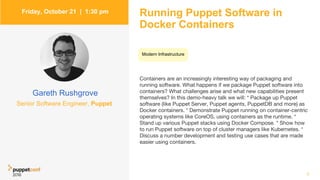 Friday, October 21 | 1:30 pm
Gareth Rushgrove
Running Puppet Software in
Docker Containers
Containers are an increasingly interesting way of packaging and
running software. What happens if we package Puppet software into
containers? What challenges arise and what new capabilities present
themselves? In this demo-heavy talk we will: * Package up Puppet
software (like Puppet Server, Puppet agents, PuppetDB and more) as
Docker containers. * Demonstrate Puppet running on container-centric
operating systems like CoreOS, using containers as the runtime. *
Stand up various Puppet stacks using Docker Compose. * Show how
to run Puppet software on top of cluster managers like Kubernetes. *
Discuss a number development and testing use cases that are made
easier using containers.
7
Senior Software Engineer, Puppet
Modern Infrastructure
 