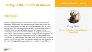 Heresy in the Church of Docker
Docker (and by extension, microservices-based architecture) has
expanded our horizons with respect to how the industry builds and
supports applications at scale, which helps to explain why so many
people seem willing to throw away decades of experience in favor of
untested tools and barely functional design principles. In this
entertaining and somewhat irreverent talk, Corey presents the "other
side" of the containerization craze: how configuration management fits
into a world consumed by the DockerDockerDocker madness, how
"containers all the way down" can blow up in your face when you least
expect it, and how promising technologies should perhaps be vetted a
bit more thoroughly before you try to run a hospital on top of them.
8
Friday, October 21 | 3:45 pm
Corey Quinn
Director of DevOps, FutureAdvisor /
BlackRock
Modern Infrastructure
 