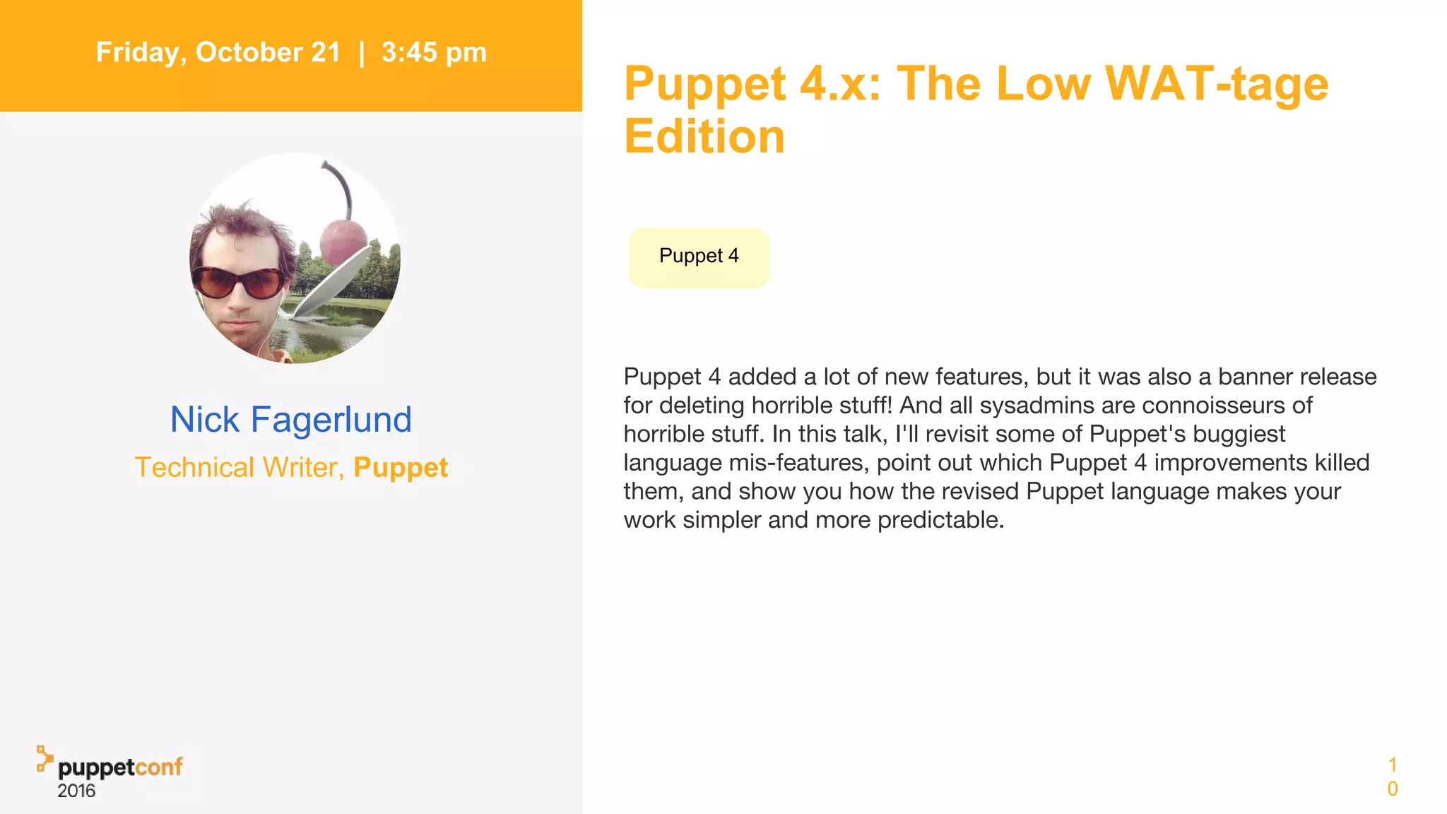 Puppet 4.x: The Low WAT-tage
Edition
Puppet 4 added a lot of new features, but it was also a banner release
for deleting horrible stuff! And all sysadmins are connoisseurs of
horrible stuff. In this talk, I'll revisit some of Puppet's buggiest
language mis-features, point out which Puppet 4 improvements killed
them, and show you how the revised Puppet language makes your
work simpler and more predictable.
1
0
Friday, October 21 | 3:45 pm
Nick Fagerlund
Technical Writer, Puppet
Puppet 4
 