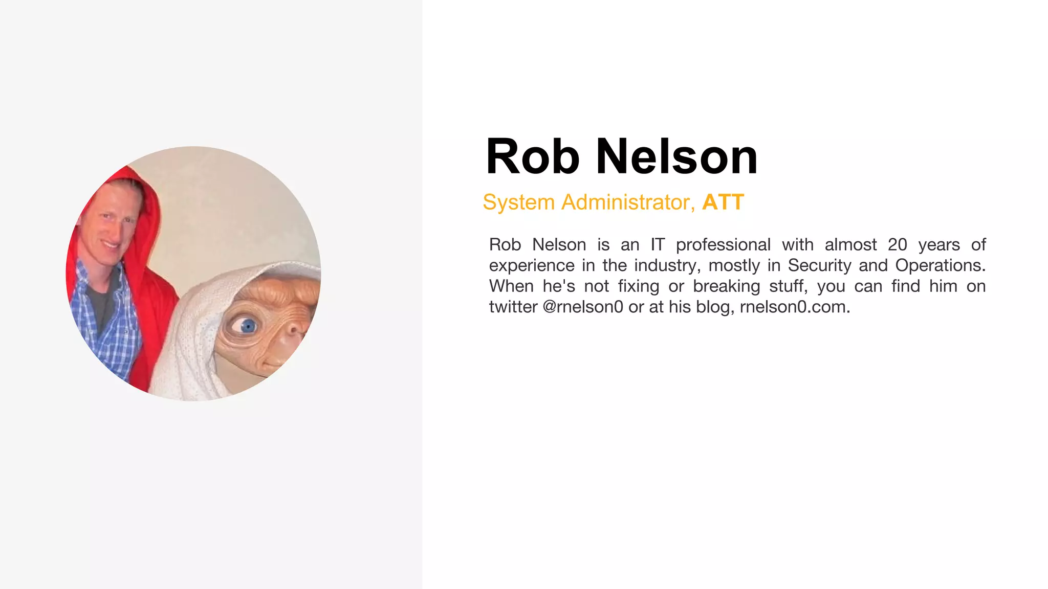 Rob Nelson
System Administrator, ATT
Rob Nelson is an IT professional with almost 20 years of
experience in the industry, mostly in Security and Operations.
When he's not fixing or breaking stuff, you can find him on
twitter @rnelson0 or at his blog, rnelson0.com.
 