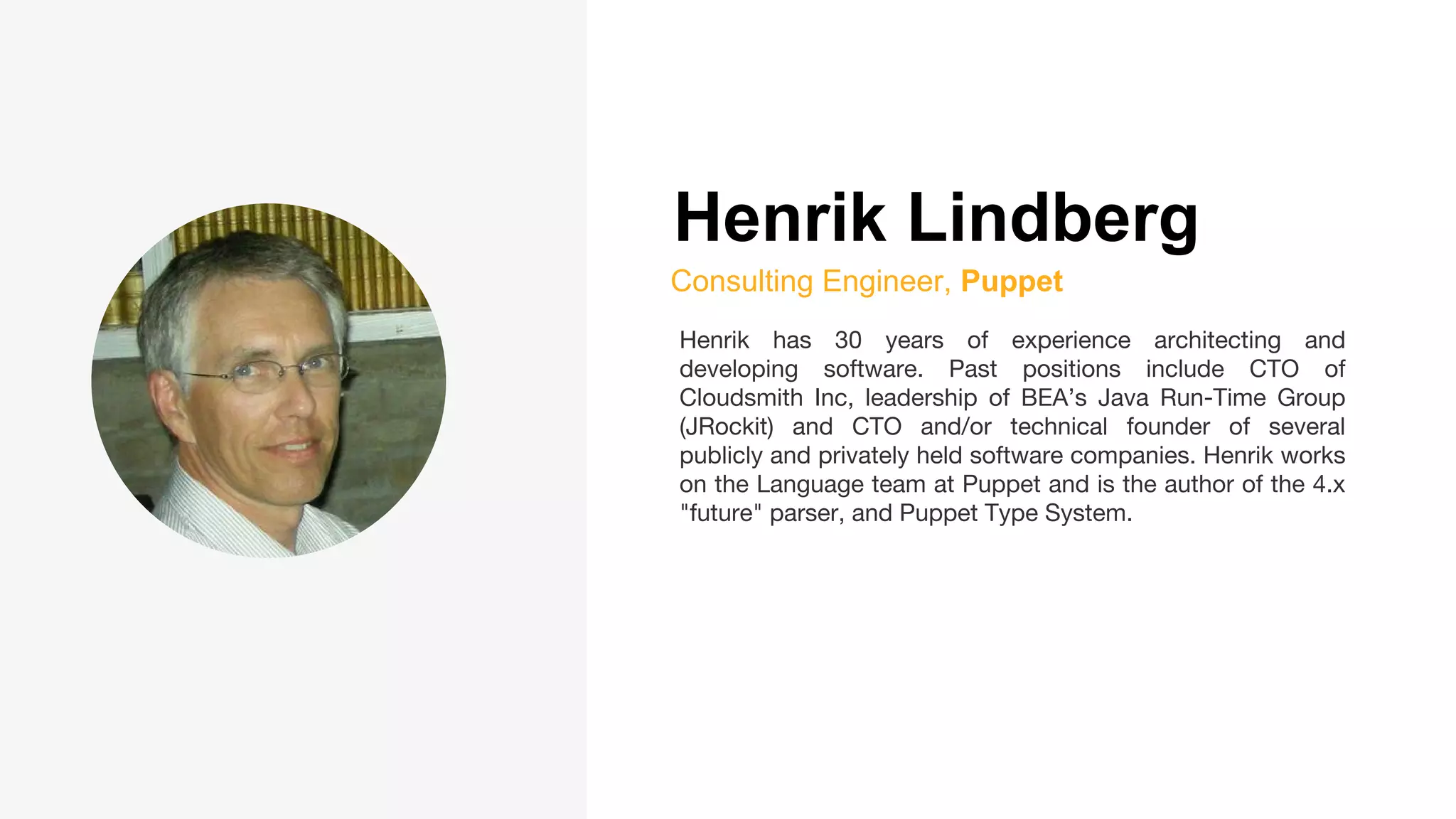 Henrik Lindberg
Consulting Engineer, Puppet
Henrik has 30 years of experience architecting and
developing software. Past positions include CTO of
Cloudsmith Inc, leadership of BEA’s Java Run-Time Group
(JRockit) and CTO and/or technical founder of several
publicly and privately held software companies. Henrik works
on the Language team at Puppet and is the author of the 4.x
"future" parser, and Puppet Type System.
 